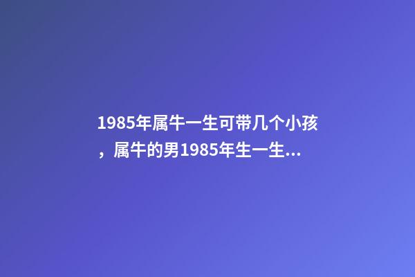 1985年属牛一生可带几个小孩，属牛的男1985年生一生有几个孩子 1985年属牛何时添子女，1985年属牛是什么命-第1张-观点-玄机派